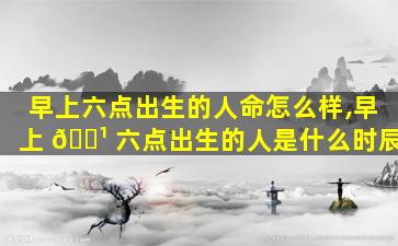 早上六点出生的人命怎么样,早上 🌹 六点出生的人是什么时辰